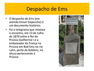 Despacho de Ems
• O despacho de Ems (em
  alemão Emser Depesche) é
  um documento histórico.
• Foi o telegrama que relatava
  o encontro, em 13 de Julho
  de 1870 entre o Rei da
  Prússia Guilherme I e o
  embaixador da França na
  Prússia em Bad Ems no rio
  Lahn, perto de Koblenz, na
  altura pertencente à
  Prússia.
 