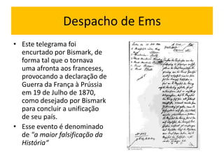 Despacho de Ems
• Este telegrama foi
  encurtado por Bismark, de
  forma tal que o tornava
  uma afronta aos franceses,
  provocando a declaração de
  Guerra da França à Prússia
  em 19 de Julho de 1870,
  como desejado por Bismark
  para concluir a unificação
  de seu país.
• Esse evento é denominado
  de "a maior falsificação da
  História“
 