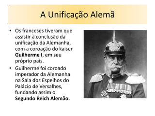 A Unificação Alemã
• Os franceses tiveram que
  assistir à conclusão da
  unificação da Alemanha,
  com a coroação do kaiser
  Guilherme I, em seu
  próprio país.
• Guilherme foi coroado
  imperador da Alemanha
  na Sala dos Espelhos do
  Palácio de Versalhes,
  fundando assim o
  Segundo Reich Alemão.
 