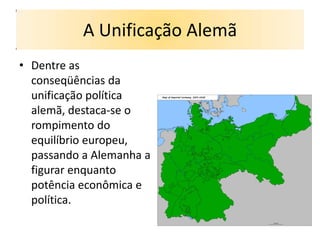 A Unificação Alemã
• Dentre as
  conseqüências da
  unificação política
  alemã, destaca-se o
  rompimento do
  equilíbrio europeu,
  passando a Alemanha a
  figurar enquanto
  potência econômica e
  política.
 