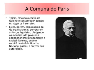A Comuna de Paris
• Thiers, elevado à chefia do
  Gabinete conservador, tentou
  esmagar os insurretos.
• Estes, porém, com o apoio da
  Guarda Nacional, derrotaram
  as forças legalistas, obrigando
  os membros do governo a
  abandonar precipitadamente a
  capital francesa, onde o
  comitê central da Guarda
  Nacional passou a exercer sua
  autoridade.
 