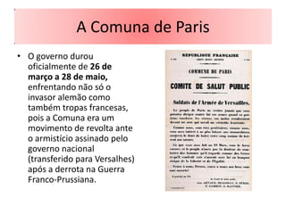 A Comuna de Paris
• O governo durou
  oficialmente de 26 de
  março a 28 de maio,
  enfrentando não só o
  invasor alemão como
  também tropas francesas,
  pois a Comuna era um
  movimento de revolta ante
  o armistício assinado pelo
  governo nacional
  (transferido para Versalhes)
  após a derrota na Guerra
  Franco-Prussiana.
 