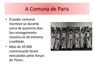 A Comuna de Paris
• O poder comunal
  manteve-se durante
  cerca de quarenta dias.
  Seu esmagamento
  revestiu-se de extrema
  crueldade.
• Mais de 20 000
  communards foram
  executados pelas forças
  de Thiers.
 