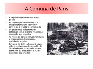 A Comuna de Paris
•   A experiência da Comuna durou
    pouco.
•   As tropas que lutaram contra a
    Prússia retornaram à sede do
    governo e a reação foi organizada.
•   Os prussianos acabaram por
    colaborar com o exército francês na
    repressão aos rebeldes.
•   As forças do governo invadiram Paris
    e encontraram desesperada
    resistência popular.
•   Em maio de 1871, a Comuna havia
    sido vencida deixando um saldo de
    20 mil rebeldes mortos durante os
    combates ou executados e 70 mil
    exilados e deportados.
 