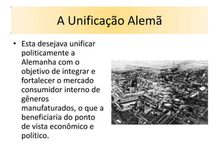 A Unificação Alemã
• Esta desejava unificar
  politicamente a
  Alemanha com o
  objetivo de integrar e
  fortalecer o mercado
  consumidor interno de
  gêneros
  manufaturados, o que a
  beneficiaria do ponto
  de vista econômico e
  político.
 