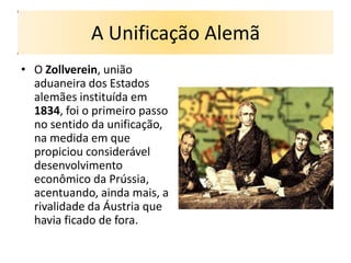 A Unificação Alemã
• O Zollverein, união
  aduaneira dos Estados
  alemães instituída em
  1834, foi o primeiro passo
  no sentido da unificação,
  na medida em que
  propiciou considerável
  desenvolvimento
  econômico da Prússia,
  acentuando, ainda mais, a
  rivalidade da Áustria que
  havia ficado de fora.
 