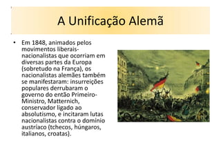 A Unificação Alemã
• Em 1848, animados pelos
  movimentos liberais-
  nacionalistas que ocorriam em
  diversas partes da Europa
  (sobretudo na França), os
  nacionalistas alemães também
  se manifestaram: insurreições
  populares derrubaram o
  governo do então Primeiro-
  Ministro, Matternich,
  conservador ligado ao
  absolutismo, e incitaram lutas
  nacionalistas contra o domínio
  austríaco (tchecos, húngaros,
  italianos, croatas).
 