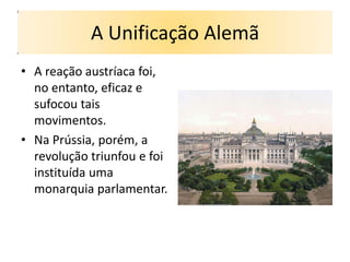 A Unificação Alemã
• A reação austríaca foi,
  no entanto, eficaz e
  sufocou tais
  movimentos.
• Na Prússia, porém, a
  revolução triunfou e foi
  instituída uma
  monarquia parlamentar.
 