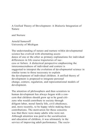 A Unified Theory of Development: A Dialectic Integration of
Nature
and Nurture
Arnold Sameroff
University of Michigan
The understanding of nature and nurture within developmental
science has evolved with alternating ascen-
dance of one or the other as primary explanations for individual
differences in life course trajectories of suc-
cess or failure. A dialectical perspective emphasizing the
interconnectedness of individual and context is
suggested to interpret the evolution of developmental science in
similar terms to those necessary to explain
the development of individual children. A unified theory of
development is proposed to integrate personal
change, context, regulation, and representational models of
development.
The attention of philosophers and then scientists to
human development has always begun with a con-
cern that children should grow up to be good citi-
zens who would contribute to society through
diligent labor, moral family life, civil obedience,
and, more recently, to be happy while making these
contributions. The motivation for these concerns
was that there were many adults who were not.
Although attention was paid to the socialization
and education of children, it was ultimately in the
service of improving adult performance. The socie-
 