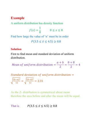 Example
A uniform distribution has density function
𝑓(𝑥) =
1
8
0 ≤ 𝑥 ≤ 8
Find how large the value of ‘n’ must be in order
𝑃(3.5 ≤ 𝑥̅ ≤ 4.5) ≥ 0.8
Solution
First to find mean and standard deviation of uniform
distribution.
𝑀𝑒𝑎𝑛 𝑜𝑓 𝑢𝑛𝑖𝑓𝑜𝑟𝑚 𝑑𝑖𝑠𝑡𝑟𝑖𝑏𝑢𝑡𝑖𝑜𝑛 =
𝑎 + 𝑏
2
=
0 + 8
2
= 4
𝑆𝑡𝑎𝑛𝑑𝑎𝑟𝑑 𝑑𝑒𝑣𝑖𝑎𝑡𝑖𝑜𝑛 𝑜𝑓 𝑢𝑛𝑖𝑓𝑜𝑟𝑚 𝑑𝑖𝑠𝑡𝑟𝑖𝑏𝑢𝑡𝑖𝑜𝑛 =
√
(𝑏−𝑎)2
12
= √
(8−0)2
12
= 2.31
As the Z- distribution is symmetrical about mean
therefore the area before and after the mean will be equal.
That is 𝑃(3.5 ≤ 𝑥̅ ≤ 4.5) ≥ 0.8
 