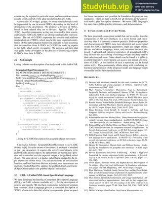 ements may be required in particular cases, and current descriptions
usually cover a subset of the ideal description for any 3DIC.
A particular 3D widget, gadget, or interaction technique could
be represented by one or several 3DICs, depending on the level of
abstraction of the description. We propose a division of 3DICs,
based on how related they are to devices: Specific 3DICs (S-
3DICs) describe components as they are presented in their source,
and Generic 3DICs (G-3DICs) are abstract and reusable represen-
tations. The set of G-3DICs represent the reusable and platform
independent set of 3DICs, which may be the most important contri-
bution of this representation framework. Initially, we are assuming
that the transition from S-3DICs to G-3DICs is made by experts
in the field, which certify its quality. We envision aid tools that
will guide future developers in the process of identifying suitable
G-3DICs from their S-3DICs.
3.2 An Example
Listing 1 shows our description of an early work in the field of AR.
GraspableObjectMovement [8] :
St{ ATTACHED OBJECT DETACHED OBJECT }
Par{ contentSetOfObject3D displayRegionRegion3D }
InpEv{ trackedObjectPosSFVec3f trackedObjectOrientSFRotation }
OutEv{ virtualObjectGrabbedObject3D }
InpDev{ brickTracker }
Exec{
initialize() {
selectedObj = null;
}
trackedObjectPos( value, timeStamp ) {
prevGrabbed = selectedObj;
if( displayRegion.hasInside( value ) ) {
selectedObj = getSelectedObject( content );
if( selectedObj != null ) {
mapPos2Object( selectedObj, value );
if( prevGrabbed != selectedObj )
virtualObjectGrabbed = selectedObj;
}
}
else selectedObj = null;
}
trackedObjectOrient( value, timeStamp ) {
if( selectedObj != null )
mapOrient2Object( selectedObj, value );
}
}
Listing 1: S-3DIC Description for graspable object movement
It is read as follows: GraspableObjectMovement is an S-3DIC
defined in [8]. It can be in one of two states, if an object is attached
or not. As parameters, it requires the set of virtual objects to be
grabbed and a display region. Its input events are the tracker’s posi-
tion and orientation, and the expected output is the grabbed virtual
object. The input device is a tracker called brick, mapped to the in-
put events (not shown here). The execution shows an initialization
function, and two functions that are activated once input events are
received. trackedObjectPos updates the grabbed object, and tracke-
dObjectOrient updates the grabbed object’s orientation.
3.3 ICDL: A Unified XML-based Specification Language
We have developed the Interface Component Description Language
(ICDL), an XML schema available at [1], for the description of
generic and specific 3D interface components in terms of separate
root elements. Such a language gives us a consistent description of
3DICs, allows us to describe arbitrary components, gives us space
for future extensions, and provides the foundation for program ma-
nipulation. There are tags in ICDL for all elements in the concep-
tual model, plus descriptive elements. We reuse XML languages
for state charts, bibliographic references, and documentation.
4 CONCLUSIONS AND FUTURE WORK
We have presented a conceptual model that can be used to describe
components of 3D user interfaces in a more formal and exten-
sive way than it is currently common practice. Relevant properties
and characteristics of 3DICs have been identified and a conceptual
model for 3DICs, including parameters, input and output events,
devices and device mappings, states, and execution has been pro-
posed. A detailed and extensive repository of generalized 3DICs
may increase the accessibility of existing concepts and may support
their selection and reuse. More details can be found at a publicly
available repository, where people can access and upload specifica-
tions of 3DICs. A first version of such a repository can be found
online at [1]. These community efforts along with concluding re-
finement and extension of the proposed model and language might
eventually lead to their standardization.
REFERENCES
[1] Website with additional material for this work (contains the ICDL
XML Schema and several examples of 3DICS). http://www.3D-
components.org/3DIC, 2005.
[2] Marc Abrams, Constantinos Phanouriou, Alan L. Batongbacal,
Stephen M. Williams, and Jonathan E. Shuster. UTML: An appliance-
independent XML user interface language. In WWW ’99: Proceed-
ing of the eighth international conference on World Wide Web, pages
1695–1708, New York, NY, USA, 1999. Elsevier North-Holland, Inc.
[3] Ronald Azuma, Yohan Baillot, Reinhold Behringer, Steven Feiner, Si-
mon Julier, and Blair MacIntyre. Recent advances in augmented real-
ity. IEEE Comput. Graph. Appl., 21(6):34–47, 2001.
[4] Doug Bowman, Ernst Kruijff, Jr. Joseph J. LaViola, and Ivan
Poupyrev. 3D User Interfaces: Theory and Practice. Addison Wesley,
July 2004.
[5] Raimund Dachselt and Michael Hinz. Three-dimensional widgets re-
visited - towards future standardization. In IEEE VR 2005 Workshop
‘New Directions in 3D User interfaces’. Shaker Verlag, 2005.
[6] Raimund Dachselt, Michael Hinz, and Klaus Meissner. Contigra: An
XML-based architecture for component-oriented 3d applications. In
Seventh International Conference on 3D Web Technology, pages 155–
163, Tempe, Arizona (USA), 2002. ACM Press, New York.
[7] Pablo Figueroa, Mark Green, and H. James Hoover. InTml: a descrip-
tion language for vr applications. In Web3D ’02: Proceeding of the
seventh international conference on 3D Web technology, pages 53–58.
ACM, ACM Press, 2002.
[8] George W. Fitzmaurice, Hiroshi Ishii, and William Buxton. Bricks:
Laying the foundations for graspable user interfaces. In CHI, pages
442–449, 1995.
[9] Florian Ledermann and Dieter Schmalstieg. APRIL a high-level
framework for creating augmented reality presentations. In Proceed-
ings of IEEE Virtual Reality Conference 2005 (VR’05), pages 187–
194, 2005.
[10] Ulrich Leiner, Bernhard Preim, and Stephan Ressel. Development of
3d-widgets - Overview (only in German). In Simulation und Anima-
tion, pages 170–188, Magdeburg, 1997. SCS Europe, Erlangen.
[11] Blair MacIntyre, Maribeth Gandy, Steven Dow, and Jay David Bolter.
Dart: a toolkit for rapid design exploration of augmented reality expe-
riences. ACM Trans. Graph., 24(3):932–932, 2005.
[12] Shari Trewin, Gottfried Zimmermann, and Gregg Vanderheiden. Ab-
stract user interface representations: how well do they support uni-
versal access? In CUU ’03: Proceedings of the 2003 conference on
Universal usability, pages 77–84, New York, NY, USA, 2003. ACM
Press.
[13] Online 3d widget classification. http://www.3d-components.org.
 