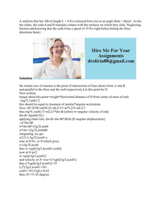 A uniform thin bar AB of length L = 6 ft is released from rest at an angle theta = theta1. As the
bar slides, the cnds.4 and B maintain contact with the surfaces on which they slide. Neglecting
friction and knowing that the cndL4 has a speed of 19 ft/s right before hitting the floor,
determine theta1.
Solution
the instant axis of rotation is the point of intersection of lines drawn from A and B
and parallel to the floor and the wall respectively.Let this point be O.
Now at theta
torque about htis point=weight*(horizontal distance of O from centre of mass of rod)
=mg*L{sin0}/2
this should be equal to (moment of inertia)*angular accleration
Now, IO=ICM+m(OC)2=mL2/12+m*L2/4=mL2/3
thus mg*L{sin0}/2=mL2/3*dw/dt [where w=angular velocity of rod]
dw/dt=3gsin0/(2L)
applying chain rule, dw/dt=dw/d0*d0/dt [0=angular displacement]
=w*dw/d0
w*dw/d0=(3g/2L)sin0
w*dw=(3g/2L)sin0d0
integrating, we get
w2/2=(-3g/2L)cos0+c
now at 0=01, w=0 which gives
c=(3g/2L)cos0
thus w=sqrt[(3g/L)(cos01-cos0)]
now at 0=pi/2
w=sqrt[(3g/L)cos01]
and velocity of A=wxr=L*sqrt[(3g/L)cos01]
thus L*sqrt[(3g/L)cos01]=19
L2*(3g/L)cos01=361
cos01=361/(3gL)=0.62
thus, 01=51.43 degrees
 