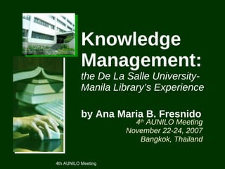 Knowledge Management:   the De La Salle University-Manila Library’s Experience by Ana Maria B. Fresnido   4 th  AUNILO Meeting November 22-24, 2007 Bangkok, Thailand 