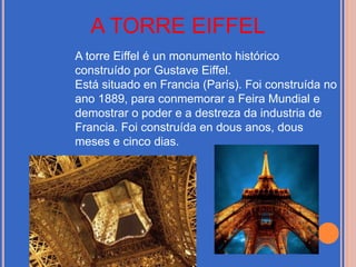 A TORRE EIFFEL
A torre Eiffel é un monumento histórico
construído por Gustave Eiffel.
Está situado en Francia (París). Foi construída no
ano 1889, para conmemorar a Feira Mundial e
demostrar o poder e a destreza da industria de
Francia. Foi construída en dous anos, dous
meses e cinco dias.
 