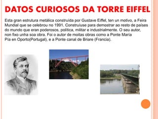DATOS CURIOSOS DA TORRE EIFFEL
Esta gran estrutura metálica construída por Gustave Eiffel, ten un motivo, a Feira
Mundial que se celebrou no 1991. Construíuse para demostrar ao resto de países
do mundo que eran poderosos, política, militar e industrialmente. O seu autor,
non fixo unha soa obra. Foi o autor de moitas obras como a Ponte María
Pía en Oporto(Portugal), e a Ponte canal de Briare (Francia).
 
