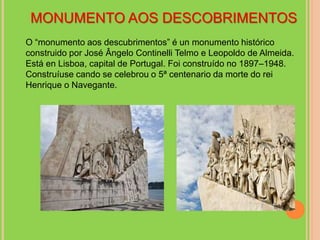 MONUMENTO AOS DESCOBRIMENTOS
O “monumento aos descubrimentos” é un monumento histórico
construido por José Ângelo Continelli Telmo e Leopoldo de Almeida.
Está en Lisboa, capital de Portugal. Foi construído no 1897–1948.
Construíuse cando se celebrou o 5ª centenario da morte do rei
Henrique o Navegante.
 