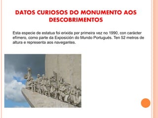 DATOS CURIOSOS DO MONUMENTO AOS
DESCOBRIMENTOS
Esta especie de estatua foi erixida por primeira vez no 1990, con carácter
efímero, como parte da Exposición do Mundo Portugués. Ten 52 metros de
altura e representa aos navegantes.
 