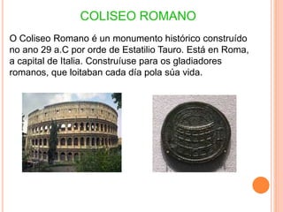 COLISEO ROMANO
O Coliseo Romano é un monumento histórico construído
no ano 29 a.C por orde de Estatilio Tauro. Está en Roma,
a capital de Italia. Construíuse para os gladiadores
romanos, que loitaban cada día pola súa vida.
 