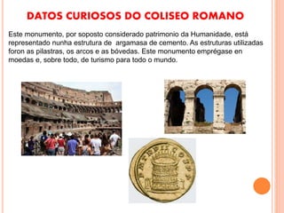 DATOS CURIOSOS DO COLISEO ROMANO
Este monumento, por soposto considerado patrimonio da Humanidade, está
representado nunha estrutura de argamasa de cemento. As estruturas utilizadas
foron as pilastras, os arcos e as bóvedas. Este monumento emprégase en
moedas e, sobre todo, de turismo para todo o mundo.
 