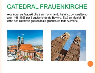 CATEDRAL FRAUENKIRCHE
A catedral de Fraunkirche é un monumento histórico construído no
ano 1468-1595 por Seguismundo de Baviera. Está en Múnich. É
unha das catedrais góticas máis grandes de toda Alemaña.
 