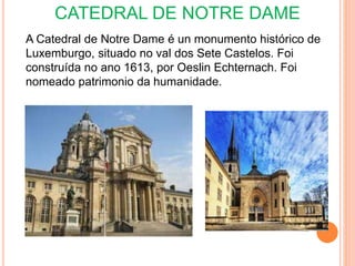CATEDRAL DE NOTRE DAME
A Catedral de Notre Dame é un monumento histórico de
Luxemburgo, situado no val dos Sete Castelos. Foi
construída no ano 1613, por Oeslin Echternach. Foi
nomeado patrimonio da humanidade.
 