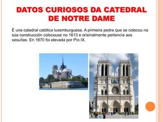 DATOS CURIOSOS DA CATEDRAL
DE NOTRE DAME
É una catedral católica luxemburguesa. A primeira pedra que se colocou na
súa construcción colocouse no 1613 e orixinalmente pertencía aos
xesuítas. En 1870 foi elevada por Pío IX.
 