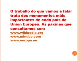 O traballo do que vamos a falar
trata dos monumentos máis
importantes de cada país da
Unión Europea. As páxinas que
consultamos son:
www.wikipedia.org
www.minube.com
www.europa.eu
 