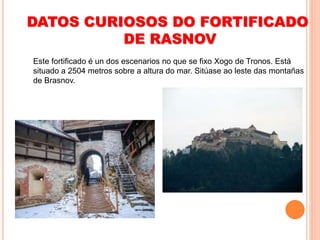 DATOS CURIOSOS DO FORTIFICADO
DE RASNOV
Este fortificado é un dos escenarios no que se fixo Xogo de Tronos. Está
situado a 2504 metros sobre a altura do mar. Sitúase ao leste das montañas
de Brasnov.
 