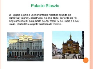 Palacio Staszic
O Palacio Stazic é un monumento histórico situado en
Varsovia(Polonia), construído no ano 1620, por orde do rei
Seguismundo III, pola morte de Zar Vasili IV de Rusia e o seu
irmán, Dmitri Shuiski pola custodia de Polonia.
 
