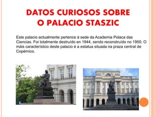 DATOS CURIOSOS SOBRE
O PALACIO STASZIC
Este palacio actualmente pertence á sede da Academia Polaca das
Ciencias. Foi totalmente destruído en 1944, sendo reconstruído no 1950. O
máis característico deste palacio é a estatua situada na praza central de
Copérnico.
 