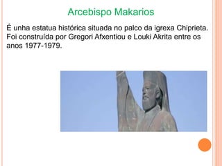 Arcebispo Makarios
É unha estatua histórica situada no palco da igrexa Chiprieta.
Foi construída por Gregori Afxentiou e Louki Akrita entre os
anos 1977-1979.
 