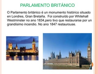 PARLAMENTO BRITÁNICO
O Parlamento británico é un monumento histórico situado
en Londres, Gran Bretaña. Foi construído por Whitehall
Westminster no ano 1834,pero tivo que restaurarse por un
grandísimo incendio. No ano 1847 restaurouse.
 