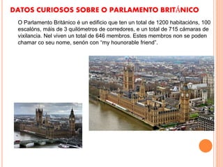 DATOS CURIOSOS SOBRE O PARLAMENTO BRITÁNICO
O Parlamento Británico é un edificio que ten un total de 1200 habitacións, 100
escalóns, máis de 3 quilómetros de corredores, e un total de 715 cámaras de
vixilancia. Nel viven un total de 646 membros. Estes membros non se poden
chamar co seu nome, senón con “my hounorable friend”.
 