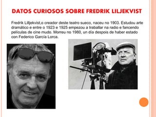 DATOS CURIOSOS SOBRE FREDRIK LILJEKVIST
Fredrik Lilljekvist,o creador deste teatro sueco, naceu no 1903. Estudou arte
dramático e entre o 1923 e 1925 empezou a traballar na radio e fancendo
películas de cine mudo. Morreu no 1980, un día despois de haber estado
con Federico García Lorca.
 