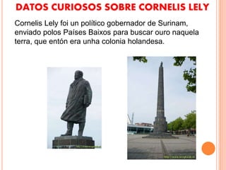 DATOS CURIOSOS SOBRE CORNELIS LELY
Cornelis Lely foi un político gobernador de Surinam,
enviado polos Países Baixos para buscar ouro naquela
terra, que entón era unha colonia holandesa.
 