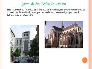 Igrexa de San Pedro de Lovaina
Este monumento histórico está situado en Bruxelas, no lado ornamentado do
concello en Grote Mark, principal praza do parque municipal, por Jan II
Keldermans no século XV.
 