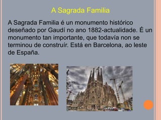 A Sagrada Familia
A Sagrada Familia é un monumento histórico
deseñado por Gaudí no ano 1882-actualidade. É un
monumento tan importante, que todavía non se
terminou de construír. Está en Barcelona, ao leste
de España.
 