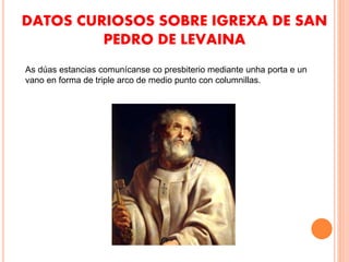 DATOS CURIOSOS SOBRE IGREXA DE SAN
PEDRO DE LEVAINA
As dúas estancias comunícanse co presbiterio mediante unha porta e un
vano en forma de triple arco de medio punto con columnillas.
 