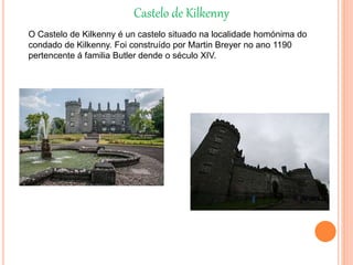 Castelo de Kilkenny
O Castelo de Kilkenny é un castelo situado na localidade homónima do
condado de Kilkenny. Foi construído por Martin Breyer no ano 1190
pertencente á familia Butler dende o século XIV.
 