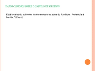 DATOS CURIOSOS SOBRE O CASTELO DE KILKENNY
Está localizado sobre un terreo elevado na zona do Río Nore. Pertencía á
familia O’Carrol,
 