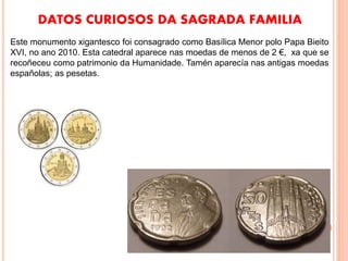 DATOS CURIOSOS DA SAGRADA FAMILIA
Este monumento xigantesco foi consagrado como Basílica Menor polo Papa Bieito
XVI, no ano 2010. Esta catedral aparece nas moedas de menos de 2 €, xa que se
recoñeceu como patrimonio da Humanidade. Tamén aparecía nas antigas moedas
españolas; as pesetas.
 