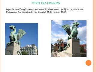 PONTE DOS DRAGÓNS
A ponte dos Dragóns é un monumento situado en Ljublijna, provincia de
Eslovenia. Foi construído por Zmajisti Mots no ano 1900.
 