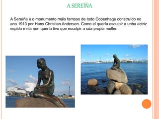 A SEREÍÑA
A Sereíña é o monumento máis famoso de todo Copenhage construído no
ano 1913 por Hans Christian Andersen. Como el quería esculpir a unha actriz
espida e ela non quería tivo que esculpir a súa propia muller.
 