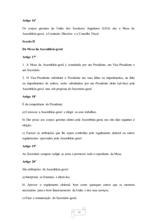 10
Artigo 16º
Os corpos gerentes da União dos Escritores Angolanos (UEA) são a Mesa de
Assembleia-geral, a Comissão Directiva e o Conselho Fiscal.
Secção II
Da Mesa da Assembleia-geral
Artigo 17º
1. A Mesa da Assembleia-geral é constituída por um Presidente, um Vice-Presidente e
um Secretário.
2. O Vice-Presidente substituirá o Presidente nas suas faltas ou impedimentos, na falta
ou impedimentos de ambos, serão substituídos por um Presidente eleito (ad-hoc) pela
Assembleia-geral mas sob proposta do Secretário-geral.
Artigo 18º
É da competência do Presidente:
a) Convocar a Assembleia-geral e dirigir os seus trabalhos;
b) Dar posse aos corpos gerentes eleitos pela Assembleia-geral, nos oito dias seguintes à
eleição;
c) Exercer as atribuições que lhe sejam conferidas pelo regulamento eleitoral ou outros
regulamentos aprovados pela Assembleia-geral.
Artigo 19º
Ao Secretário compete redigir as actas e promover todo o expediente da Mesa.
Artigo 20º
São atribuições da Assembleia-geral:
a) Interpretar os Estatutos e alterá-los;
b) Aprovar o regulamento eleitoral, bem como quaisquer outros que se mostrem
necessários para o bom funcionamento da União e dos seus serviços;
c) Fixar a remuneração do Secretário-geral;
 