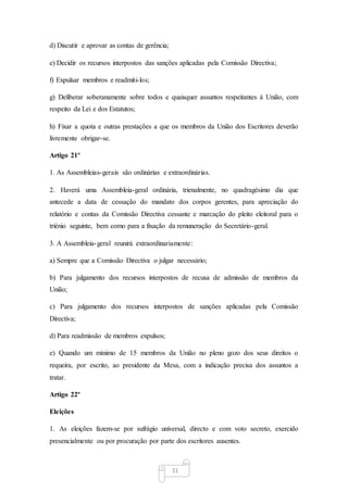 11
d) Discutir e aprovar as contas de gerência;
e) Decidir os recursos interpostos das sanções aplicadas pela Comissão Directiva;
f) Expulsar membros e readmiti-los;
g) Deliberar soberanamente sobre todos e quaisquer assuntos respeitantes à União, com
respeito da Lei e dos Estatutos;
h) Fixar a quota e outras prestações a que os membros da União dos Escritores deverão
livremente obrigar-se.
Artigo 21º
1. As Assembleias-gerais são ordinárias e extraordinárias.
2. Haverá uma Assembleia-geral ordinária, trienalmente, no quadragésimo dia que
antecede a data de cessação do mandato dos corpos gerentes, para apreciação do
relatório e contas da Comissão Directiva cessante e marcação do pleito eleitoral para o
triénio seguinte, bem como para a fixação da remuneração do Secretário-geral.
3. A Assembleia-geral reunirá extraordinariamente:
a) Sempre que a Comissão Directiva o julgar necessário;
b) Para julgamento dos recursos interpostos de recusa de admissão de membros da
União;
c) Para julgamento dos recursos interpostos de sanções aplicadas pela Comissão
Directiva;
d) Para readmissão de membros expulsos;
e) Quando um mínimo de 15 membros da União no pleno gozo dos seus direitos o
requeira, por escrito, ao presidente da Mesa, com a indicação precisa dos assuntos a
tratar.
Artigo 22º
Eleições
1. As eleições fazem-se por sufrágio universal, directo e com voto secreto, exercido
presencialmente ou por procuração por parte dos escritores ausentes.
 