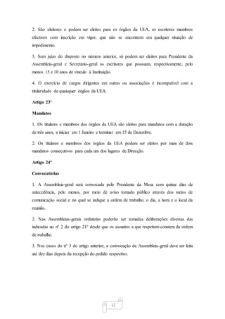 12
2. São eleitores e podem ser eleitos para os órgãos da UEA, os escritores membros
efectivos com inscrição em vigor, que não se encontrem em qualquer situação de
impedimento.
3. Sem juízo do disposto no número anterior, só podem ser eleitos para Presidente da
Assembleia-geral e Secretário-geral os escritores que possuam, respectivamente, pelo
menos 15 e 10 anos de vínculo à Instituição.
4. O exercício de cargos dirigentes em outras ou associações é incompatível com a
titularidade de quaisquer órgãos da UEA.
Artigo 23º
Mandatos
1. Os titulares e membros dos órgãos da UEA são eleitos para mandatos com a duração
de três anos, a iniciar em 1 Janeiro e terminar em 15 de Dezembro.
2. Os titulares e membros dos órgãos da UEA podem ser eleitos por mais de dois
mandatos consecutivos para cada um dos lugares de Direcção.
Artigo 24º
Convocatórias
1. A Assembleia-geral será convocada pelo Presidente da Mesa com quinze dias de
antecedência, pelo menos, por meio de aviso tornado público através dos meios de
comunicação social e no qual se indique a ordem de trabalho, o dia, a hora e o local da
reunião.
2. Nas Assembleias-gerais ordinárias poderão ser tomadas deliberações diversas das
indicadas no nº 2 do artigo 21º desde que os assuntos a que respeitam constem da ordem
de trabalho.
3. Nos casos do nº 3 do artigo anterior, a convocação da Assembleia-geral deve ser feita
até dez dias depois da recepção do pedido respectivo.
 