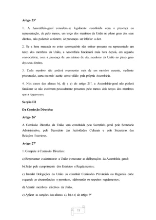 13
Artigo 25º
1. A Assembleia-geral considera-se legalmente constituída com a presença ou
representação, de pelo menos, um terço dos membros da União no pleno gozo dos seus
direitos, não podendo o número de presenças ser inferior a dez.
2. Se a hora marcada no aviso convocatório não estiver presente ou representado um
terço dos membros da União, a Assembleia funcionará meia hora depois, em segunda
convocatória, com a presença de um mínimo de dez membros da União no pleno gozo
dos seus direitos.
3. Cada membro não poderá representar mais de um membro ausente, mediante
procuração, carta ou meio aceite como válido pela própria Assembleia.
4. Nos casos das alíneas b), d) e e) do artigo 21º, a Assembleia-geral não poderá
funcionar se não estiverem pessoalmente presentes pelo menos dois terços dos membros
que a requereram.
Secção III
Da Comissão Directiva
Artigo 26º
A Comissão Directiva da União será constituída pelo Secretário-geral, pelo Secretário
Administrativo, pelo Secretário das Actividades Culturais e pelo Secretário das
Relações Exteriores.
Artigo 27º
1. Compete à Comissão Directiva:
a) Representar e administrar a União e executar as deliberações da Assembleia-geral;
b) Zelar pelo cumprimento dos Estatutos e Regulamentos;
c) Instalar Delegações da União ou constituir Comissões Provinciais ou Regionais onde
e quando as circunstâncias o permitam, elaborando os respeitos regulamentos;
d) Admitir membros efectivos da União,
e) Aplicar as sanções das alíneas a), b) e c) do artigo 9º
 