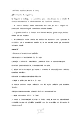 14
f) Readmitir membros efectivos da União;
g) Prestar contas da sua gerência;
h) Requerer a realização de Assembleias-gerais extraordinárias ou a inclusão de
assuntos extraordinários na ordem de trabalho das Assembleias ordinárias;
2. A Comissão Directiva reunirá normalmente duas vezes por mês e sempre que a
convoquem, o Secretário-geral ou a maioria dos seus membros.
3. Só podem realizar-se as reuniões da Comissão Directiva quando esteja presente a
maioria dos seus membros.
4. As deliberações serão tomadas por maioria dos presentes e com a presença do
secretário a que o assunto diga respeito ou, na sua ausência, desde que previamente
informado por ele.
Artigo 28º
1. Compete ao Secretário-geral da União:
a) Representar a Comissão Directiva da União;
b) Obrigar a União com a sua assinatura, juntamente com a do seu secretário-geral;
c) Assinar, quando necessário, a correspondência da União;
d) Delegar no Secretário-geral, por escrito, a totalidade ou parte dos poderes constantes
das alíneas anteriores;
e) Presidir às reuniões da Comissão Directiva;
f) Dirigir as publicações periódicas da União;
g) Exercer quaisquer outras atribuições que lhe sejam conferidas pela Comissão
Directiva;
h) Preparar todos os assuntos para apreciação da Comissão Directiva;
i) Dirigir o movimento editorial da União;
j) Assinar a correspondência corrente da União, salvo no caso de impossibilidade
temporária, em que tal atribuição competirá a um dos secretários, por delegações do
Secretário-geral;
 