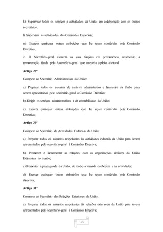 15
k) Supervisar todos os serviços e actividades da União, em colaboração com os outros
secretários;
l) Supervisar as actividades das Comissões Especiais;
m) Exercer quaisquer outras atribuições que lhe sejam conferidas pela Comissão
Directiva;
2. O Secretário-geral exercerá as suas funções em permanência, recebendo a
remuneração fixada pela Assembleia-geral que anteceda o pleito eleitoral.
Artigo 29º
Compete ao Secretário Administrativo da União:
a) Preparar todos os assuntos de carácter administrativo e financeiro da União para
serem apresentados pelo secretário-geral à Comissão Directiva;
b) Dirigir os serviços administrativos e de contabilidade da União;
c) Exercer quaisquer outras atribuições que lhe sejam conferidas pela Comissão
Directiva;
Artigo 30º
Compete ao Secretário de Actividades Culturais da União:
a) Preparar todos os assuntos respeitantes às actividades culturais da União para serem
apresentados pelo secretário-geral à Comissão Directiva;
b) Promover e incrementar as relações com as organizações similares da União
Existentes no mundo;
c) Fomentar a propaganda da União, de modo a torná-la conhecida e às actividades;
d) Exercer quaisquer outras atribuições que lhe sejam conferidas pela Comissão
directiva;
Artigo 31º
Compete ao Secretário das Relações Exteriores da União:
a) Preparar todos os assuntos respeitantes às relações exteriores da União para serem
apresentados pelo secretário-geral à Comissão Directiva;
 
