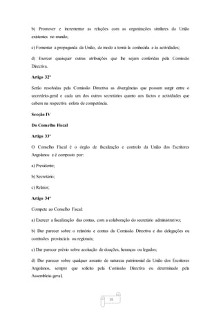 16
b) Promover e incrementar as relações com as organizações similares da União
existentes no mundo;
c) Fomentar a propaganda da União, de modo a torná-la conhecida e às actividades;
d) Exercer quaisquer outras atribuições que lhe sejam conferidas pela Comissão
Directiva.
Artigo 32º
Serão resolvidas pela Comissão Directiva as divergências que possam surgir entre o
secretário-geral e cada um dos outros secretários quanto aos factos e actividades que
cabem na respectiva esfera de competência.
Secção IV
Do Conselho Fiscal
Artigo 33º
O Conselho Fiscal é o órgão de fiscalização e controlo da União dos Escritores
Angolanos e é composto por:
a) Presidente;
b) Secretário;
c) Relator;
Artigo 34º
Compete ao Conselho Fiscal:
a) Exercer a fiscalização das contas, com a colaboração do secretário administrativo;
b) Dar parecer sobre o relatório e contas da Comissão Directiva e das delegações ou
comissões provinciais ou regionais;
c) Dar parecer prévio sobre aceitação de doações, heranças ou legados;
d) Dar parecer sobre qualquer assunto de natureza patrimonial da União dos Escritores
Angolanos, sempre que solicito pela Comissão Directiva ou determinado pela
Assembleia-geral;
 